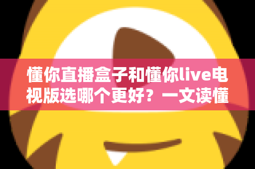 懂你直播盒子和懂你live电视版选哪个更好?一文读懂两者的区别与选购技巧 懂你直播盒子和懂你live电视版选哪个更好?一文读懂两者的区别与选购技巧