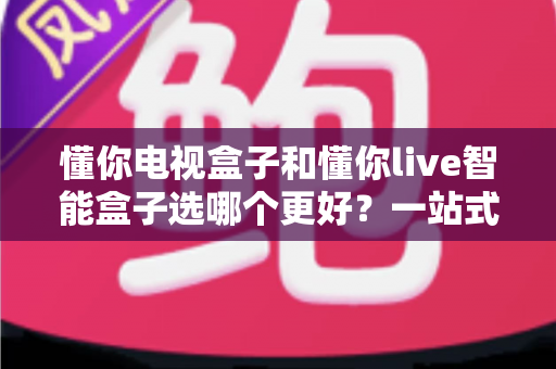 懂你电视盒子和懂你live智能盒子选哪个更好?一站式选购指南帮你轻松决策 懂你电视盒子和懂你live智能盒子选哪个更好?一站式选购指南帮你轻松决策