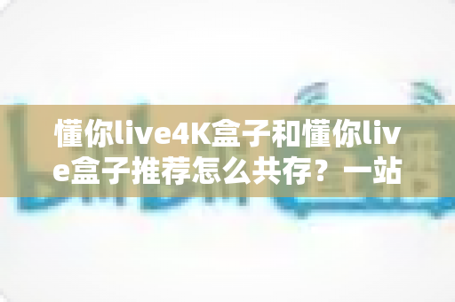懂你live4K盒子和懂你live盒子推荐怎么共存？一站式双版本安装使用全攻略