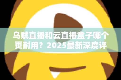 乌贼直播和云直播盒子哪个更耐用？2025最新深度评测与选购指南