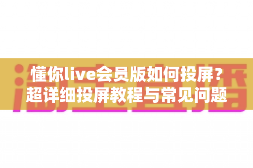 懂你live会员版如何投屏?超详细投屏教程与常见问题全解析,轻松畅享大屏体验 懂你live会员版如何投屏?超详细投屏教程与常见问题全解析,轻松畅享大屏体验
