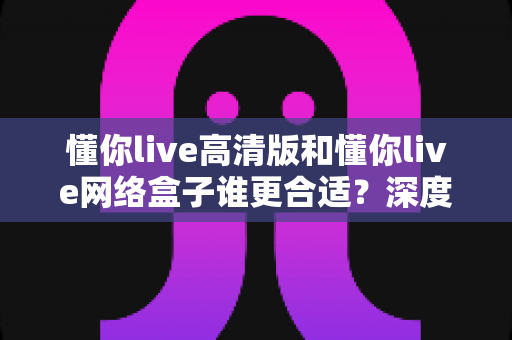 懂你live高清版和懂你live网络盒子谁更合适?深度对比分析帮你找到最佳观影方案 懂你live高清版和懂你live网络盒子谁更合适?深度对比分析帮你找到最佳观影方案