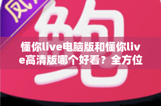 懂你live电脑版和懂你live高清版哪个好看？全方位对比评测帮你选出最佳观看体验
