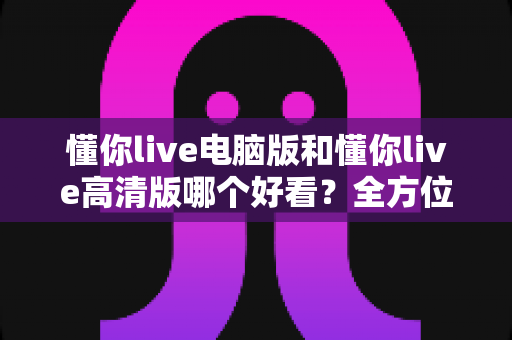 懂你live电脑版和懂你live高清版哪个好看？全方位对比评测帮你选出最佳观看体验