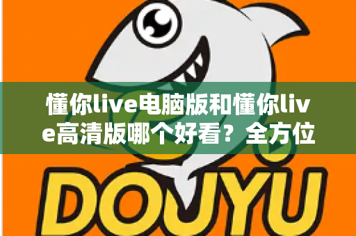 懂你live电脑版和懂你live高清版哪个好看？全方位对比评测帮你选出最佳观看体验