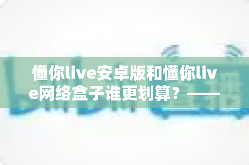 懂你live安卓版和懂你live网络盒子谁更划算？——深度对比分析与家庭观影选购指南