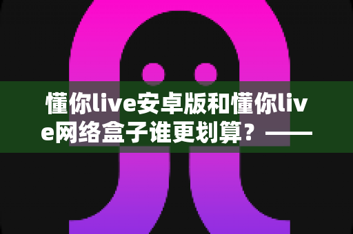 懂你live安卓版和懂你live网络盒子谁更划算？——深度对比分析与家庭观影选购指南