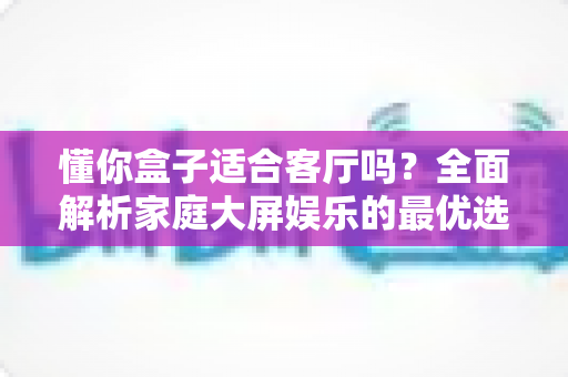 懂你盒子适合客厅吗？全面解析家庭大屏娱乐的最优选配方案
