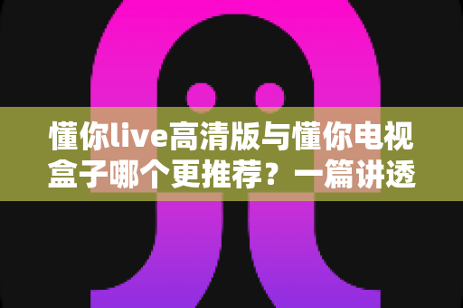 懂你live高清版与懂你电视盒子哪个更推荐？一篇讲透画质、内容与性价比的选购指南