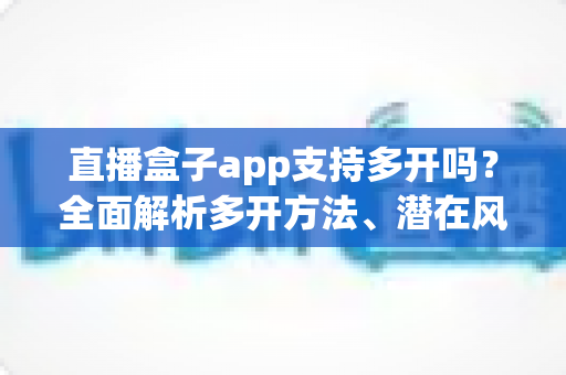 直播盒子app支持多开吗？全面解析多开方法、潜在风险与安全使用指南