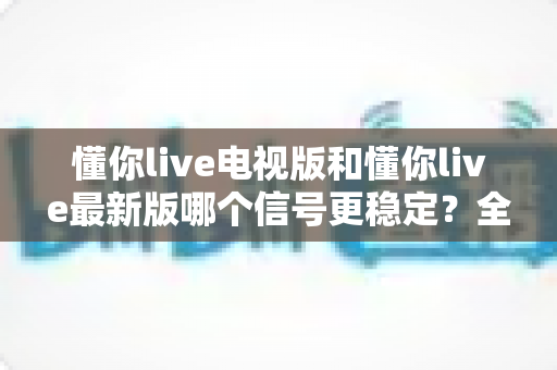 懂你live电视版和懂你live最新版哪个信号更稳定？全维度稳定性对比与实用优化指南