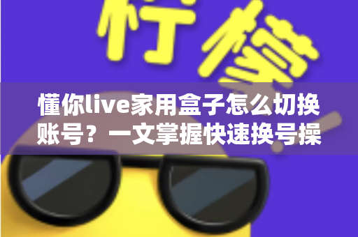 懂你live家用盒子怎么切换账号?一文掌握快速换号操作与实用技巧 懂你live家用盒子怎么切换账号?一文掌握快速换号操作与实用技巧