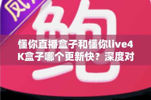 懂你直播盒子和懂你live4K盒子哪个更新快?深度对比评测帮你选对设备 懂你直播盒子和懂你live4K盒子哪个更新快?深度对比评测帮你选对设备