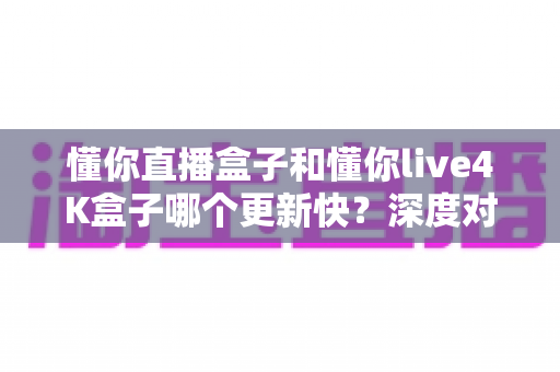 懂你直播盒子和懂你live4K盒子哪个更新快?深度对比评测帮你选对设备 懂你直播盒子和懂你live4K盒子哪个更新快?深度对比评测帮你选对设备