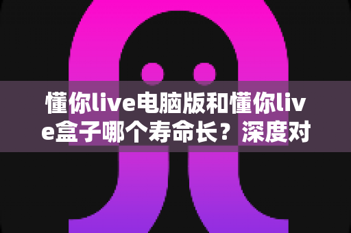 懂你live电脑版和懂你live盒子哪个寿命长？深度对比分析与延长使用寿命全攻略