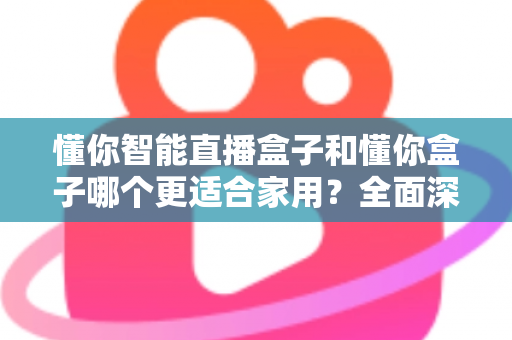 懂你智能直播盒子和懂你盒子哪个更适合家用？全面深度对比评测指南