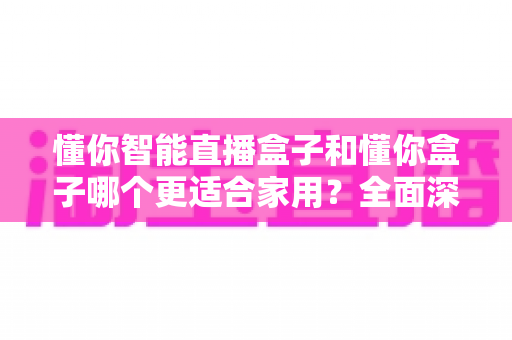 懂你智能直播盒子和懂你盒子哪个更适合家用？全面深度对比评测指南