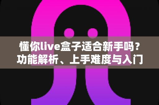 懂你live盒子适合新手吗？功能解析、上手难度与入门避坑指南一文讲清