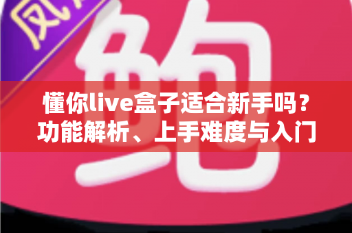 懂你live盒子适合新手吗？功能解析、上手难度与入门避坑指南一文讲清