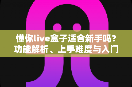 懂你live盒子适合新手吗？功能解析、上手难度与入门避坑指南一文讲清