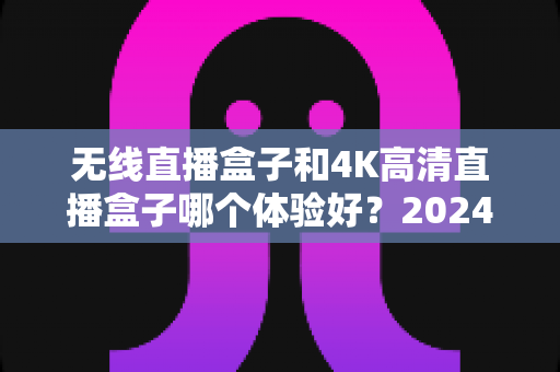 无线直播盒子和4K高清直播盒子哪个体验好？2024年选购终极指南帮你一次看懂