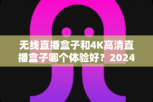 无线直播盒子和4K高清直播盒子哪个体验好？2024年选购终极指南帮你一次看懂