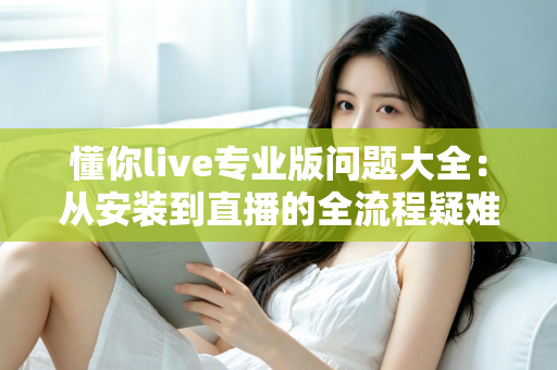 懂你live专业版问题大全：从安装到直播的全流程疑难解答指南