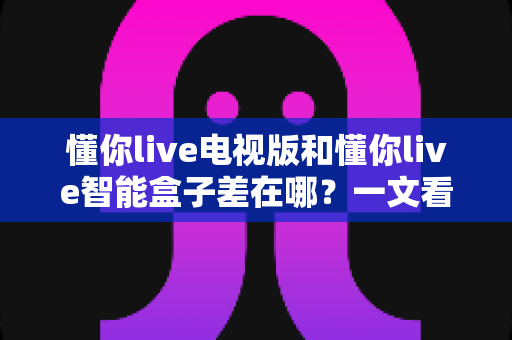 懂你live电视版和懂你live智能盒子差在哪？一文看懂核心区别、优缺点与选购建议