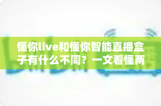 懂你live和懂你智能直播盒子有什么不同？一文看懂两大直播方案的核心差异与选购指南
