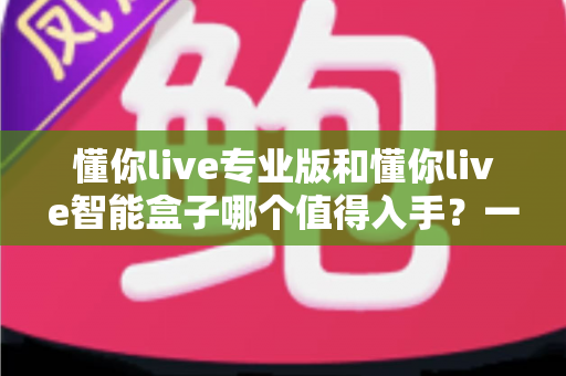懂你live专业版和懂你live智能盒子哪个值得入手？一篇讲透功能差异、适用人群与避坑建议的选购指南