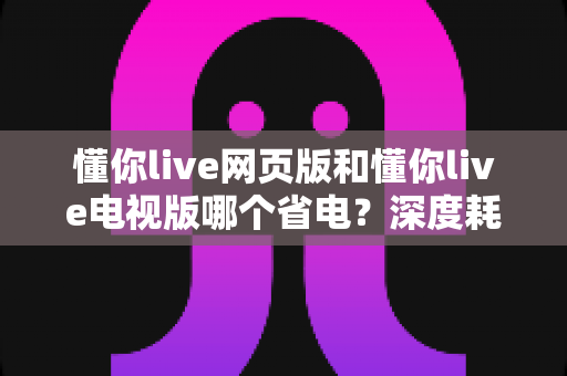 懂你live网页版和懂你live电视版哪个省电?深度耗电对比分析与实用省电指南 懂你live网页版和懂你live电视版哪个省电?深度耗电对比分析与实用省电指南