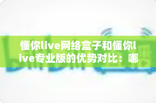 懂你live网络盒子和懂你live专业版的优势对比：哪款直播方案更适合你？