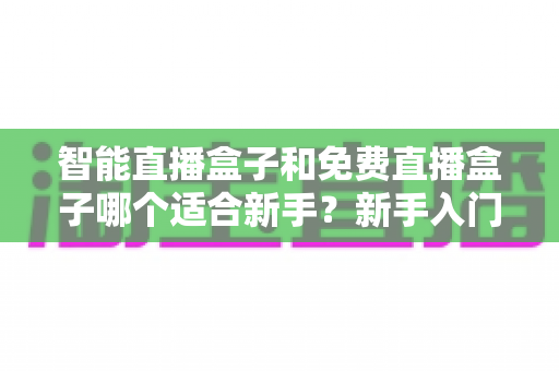 智能直播盒子和免费直播盒子哪个适合新手?新手入门选购全攻略与避坑指南 智能直播盒子和免费直播盒子哪个适合新手?新手入门选购全攻略与避坑指南