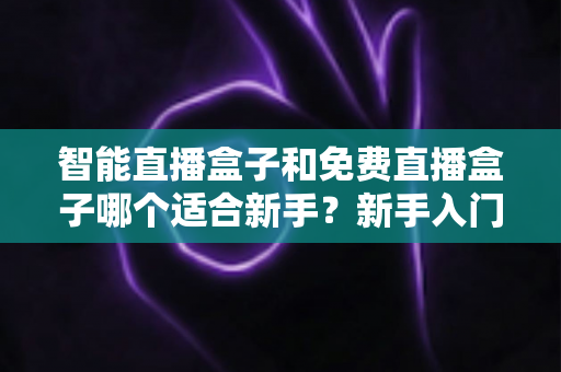 智能直播盒子和免费直播盒子哪个适合新手?新手入门选购全攻略与避坑指南 智能直播盒子和免费直播盒子哪个适合新手?新手入门选购全攻略与避坑指南