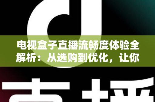 电视盒子直播流畅度体验全解析：从选购到优化，让你的客厅大屏告别卡顿烦恼
