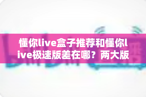 懂你live盒子推荐和懂你live极速版差在哪？两大版本核心区别与选购指南全解析