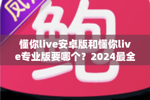 懂你live安卓版和懂你live专业版要哪个?2024最全选购指南帮你一次选对不踩坑 懂你live安卓版和懂你live专业版要哪个?2024最全选购指南帮你一次选对不踩坑