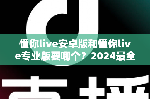 懂你live安卓版和懂你live专业版要哪个?2024最全选购指南帮你一次选对不踩坑 懂你live安卓版和懂你live专业版要哪个?2024最全选购指南帮你一次选对不踩坑