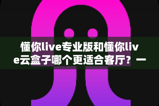 懂你live专业版和懂你live云盒子哪个更适合客厅？一文读懂客厅观影最佳选择