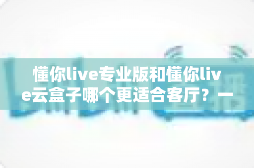 懂你live专业版和懂你live云盒子哪个更适合客厅？一文读懂客厅观影最佳选择