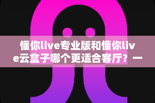 懂你live专业版和懂你live云盒子哪个更适合客厅？一文读懂客厅观影最佳选择
