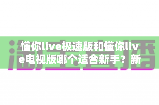 懂你live极速版和懂你live电视版哪个适合新手？新手友好度全面对比与选择指南