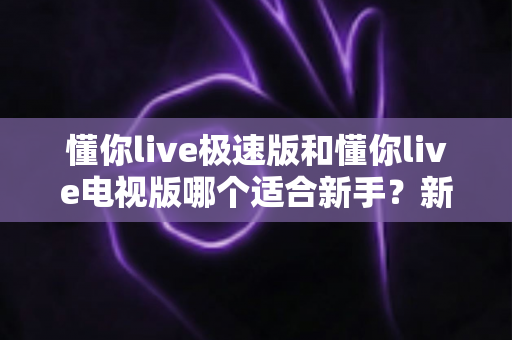 懂你live极速版和懂你live电视版哪个适合新手？新手友好度全面对比与选择指南