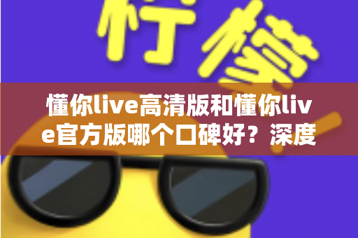 懂你live高清版和懂你live官方版哪个口碑好？深度对比分析与用户口碑全解析