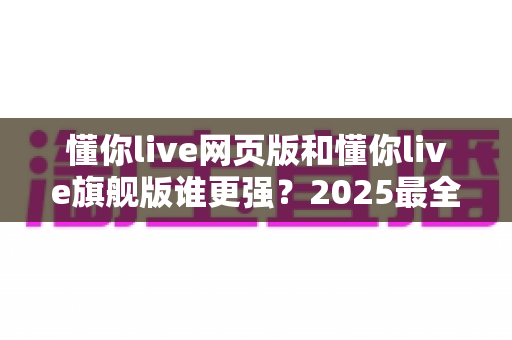 懂你live网页版和懂你live旗舰版谁更强?2025最全深度对比评测,帮你找到最适合的直播利器 懂你live网页版和懂你live旗舰版谁更强?2025最全深度对比评测,帮你找到最适合的直播利器
