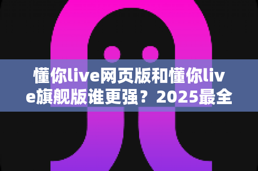 懂你live网页版和懂你live旗舰版谁更强?2025最全深度对比评测,帮你找到最适合的直播利器 懂你live网页版和懂你live旗舰版谁更强?2025最全深度对比评测,帮你找到最适合的直播利器
