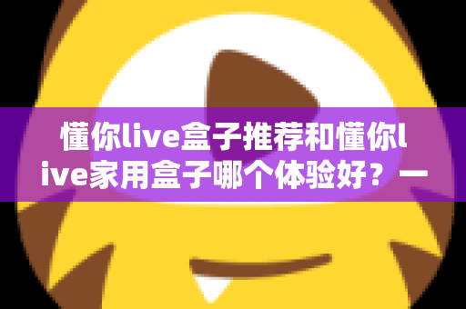 懂你live盒子推荐和懂你live家用盒子哪个体验好？一文读懂两款电视盒子的真实差异与选购指南