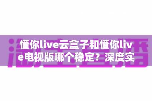 懂你live云盒子和懂你live电视版哪个稳定?深度实测对比帮你选出最省心的观影方案 懂你live云盒子和懂你live电视版哪个稳定?深度实测对比帮你选出最省心的观影方案
