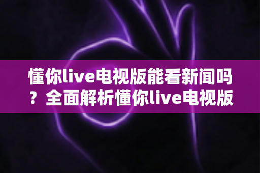 懂你live电视版能看新闻吗？全面解析懂你live电视版新闻观看功能与实用指南