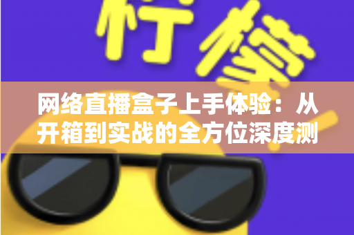 网络直播盒子上手体验:从开箱到实战的全方位深度测评指南 网络直播盒子上手体验:从开箱到实战的全方位深度测评指南